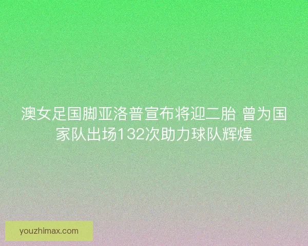 澳女足国脚亚洛普宣布将迎二胎 曾为国家队出场132次助力球队辉煌