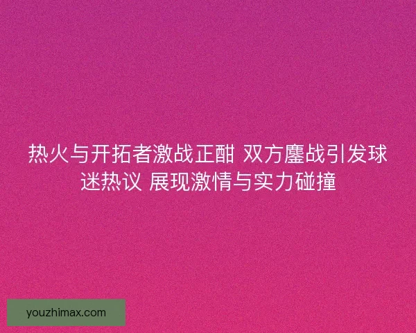 热火与开拓者激战正酣 双方鏖战引发球迷热议 展现激情与实力碰撞