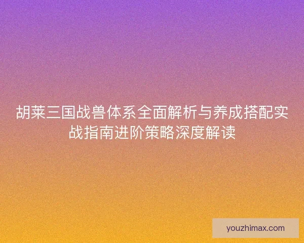 胡莱三国战兽体系全面解析与养成搭配实战指南进阶策略深度解读