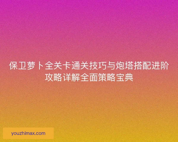 保卫萝卜全关卡通关技巧与炮塔搭配进阶攻略详解全面策略宝典