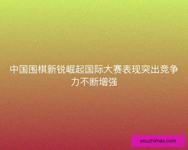 中国围棋新锐崛起国际大赛表现突出竞争力不断增强