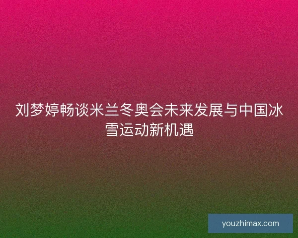 刘梦婷畅谈米兰冬奥会未来发展与中国冰雪运动新机遇
