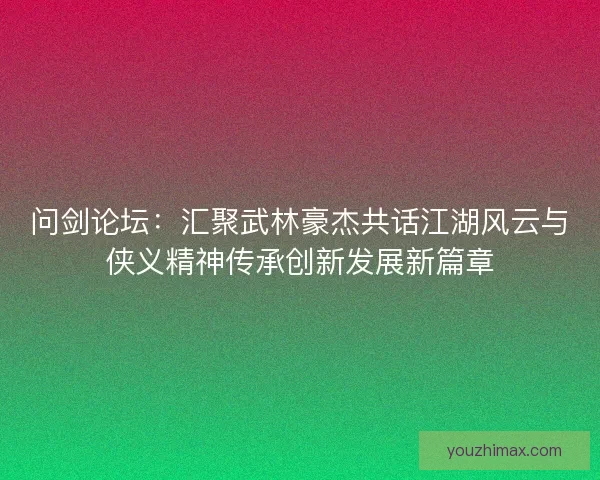 问剑论坛：汇聚武林豪杰共话江湖风云与侠义精神传承创新发展新篇章