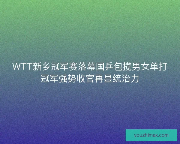 WTT新乡冠军赛落幕国乒包揽男女单打冠军强势收官再显统治力