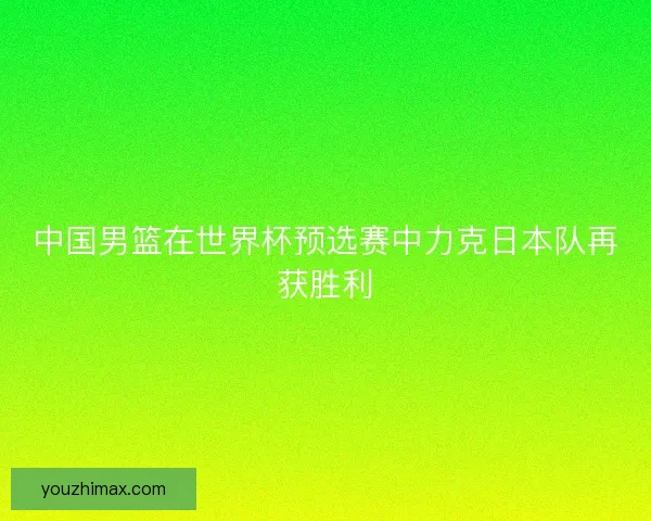 中国男篮在世界杯预选赛中力克日本队再获胜利