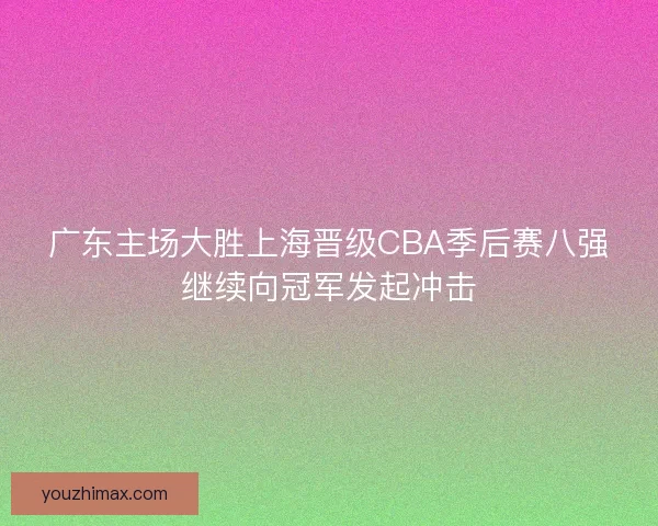 广东主场大胜上海晋级CBA季后赛八强继续向冠军发起冲击